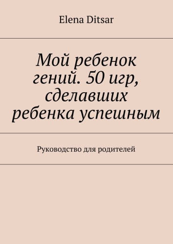 Пособие Elena Ditsar: Elena Ditsar, Мой ребенок гений. 50 игр, сделавших ребенка успешным, Руководство для родителей