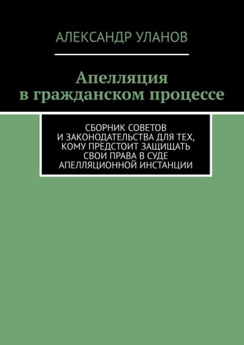 Александр Уланов: Апелляция в гражданском процессе, Сборник советов и законодательства для тех, кому предстоит защищать свои права в суде апелляционной инстанции